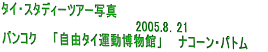 タイ・スタディーツアー写真 　　　　　　　　　　　　　　　　　2005.8．21 バンコク・自由タイ博物館、ナーコンパトム