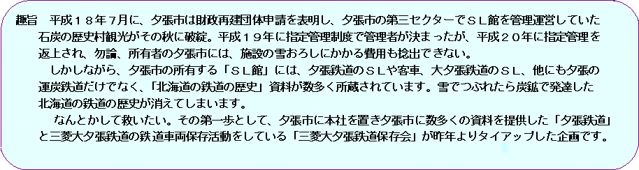 角丸四角形: 趣旨　平成１８年７月に、夕張市は財政再建団体申請を表明し、夕張市の第三セクターでＳＬ館を管理運営していた石炭の歴史村観光がその秋に破綻。平成１９年に指定管理制度で管理者が決まったが、平成２０年に指定管理を返上され、勿論、所有者の夕張市には、施設の雪おろしにかかる費用も捻出できない。しかしながら、夕張市の所有する「ＳＬ館」には、夕張鉄道のＳＬや客車、大夕張鉄道のＳＬ、他にも夕張の運炭鉄道だけでなく、「北海道の鉄道の歴史」資料が数多く所蔵されています。雪でつぶれたら炭鉱で発達した北海道の鉄道の歴史が消えてしまいます。なんとかして救いたい。その第一歩として、夕張市に本社を置き夕張市に数多くの資料を提供した「夕張鉄道」と三菱大夕張鉄道の鉄道車両保存活動をしている「三菱大夕張鉄道保存会」が昨年よりタイアップした企画です。