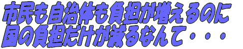 市民も自治体も負担が増えるのに 国の負担だけが減るなんて・・・ 