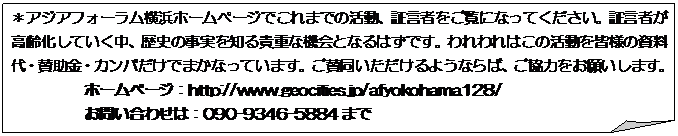 メモ: ＊アジアフォーラム横浜ホームページでこれまでの活動、証言者をご覧になってください。証言者が高齢化していく中、歴史の事実を知る貴重な機会となるはずです。われわれはこの活動を皆様の資料代・賛助金・カンパだけでまかなっています。ご賛同いただけるようならば、ご協力をお願いします。
ホームページ：http://www.geocities.jp/afyokohama128/
お問い合わせは：090-9346-5884まで
