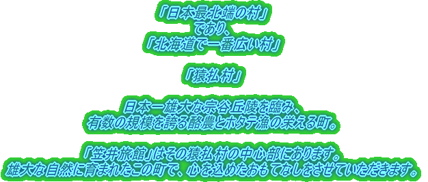 「日本最北端の村」 であり、 「北海道で一番広い村」 「猿払村」 日本一雄大な宗谷丘陵を臨み、 有数の規模を誇る酪農とホタテ漁の栄える町。 「笠井旅館」はその猿払村の中心部にあります。 雄大な自然に育まれたこの町で、心を込めたおもてなしをさせていただきます。 
